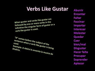 Verbs Like Gustar AburrirEncantarFaltarFascinarImportarInteresarMolestarQuedarCaerbien/mal DisgustarHacerfaltaProcuparSoprenderAptecerWhen gustar and verbs like gustar are followed by one or more verbs in the infinitive the singular form of gustar or a verb like gustar is used. “A” comes before the subject of the sentence when a verb like gustar is being used. Example: A Adela le enconta la musica de Shakira. 
