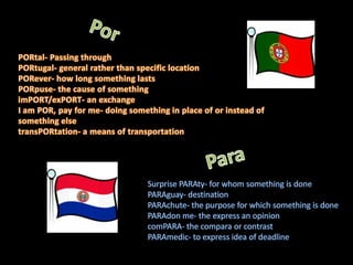 PorPORtal- Passing through PORtugal- general rather than specific location PORever- how long something lasts PORpuse- the cause of something imPORT/exPORT- an exchange I am POR, pay for me- doing something in place of or instead of something else transPORtation- a means of transportation ParaSurprise PARAty- for whom something is done PARAguay- destination PARAchute- the purpose for which something is done PARAdon me- the express an opinion comPARA- the compara or contrast PARAmedic- to express idea of deadline 