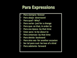 Para Expressions Para siempre- foreverPara abajo- downwardPara que?- Why? Para variar- justfor a changePara que- so that, in ordertoPara esa época- bythat time Estar para- tobeabouttoPara entonces- bythat timePara detrás- backwardPara otra vez- foranotheroccasionSer tal para cual- betwo of a kindPara adelante- forward 