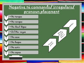 Negative tú commands/ irregulars/
           pronoun placement
T
    • No tengas

V
    • No vengas

D
    • No des/ digas

I
    • (Ir)No vayas

S
    • No seas

H
    • No hagas

E
    • No estés

S
    • No sepas
 