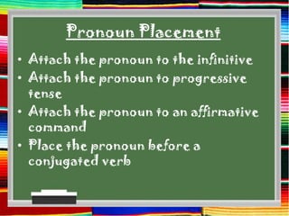 Pronoun Placement
• Attach the pronoun to the infinitive
• Attach the pronoun to progressive
  tense
• Attach the pronoun to an affirmative
  command
• Place the pronoun before a
  conjugated verb
 