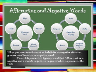 Affirmative and Negative Words
                  Algo                                        Nada




También                              Alguien   Tampoco                          Nadie

                Affirmative                                  Negative
                  Words                                       Words




                               Algún/
                                                                        Ningún/
      Siempre                                        Nunca              Ninguno(a
                              Alguno(a)
                                                                            )


When you want to talk about an indefinite or negative situation,
you use an affirmative or negative word.
        If a verb is proceeded by a no, word that follow must be a
negative and a double negative is required when no proceeds the
verb
 