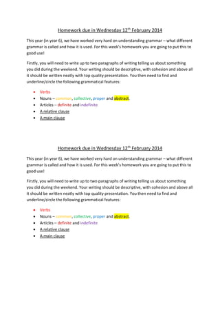 Homework due in Wednesday 12th
February 2014
This year (in year 6), we have worked very hard on understanding grammar – what different
grammar is called and how it is used. For this week’s homework you are going to put this to
good use!
Firstly, you will need to write up to two paragraphs of writing telling us about something
you did during the weekend. Your writing should be descriptive, with cohesion and above all
it should be written neatly with top quality presentation. You then need to find and
underline/circle the following grammatical features:
 Verbs
 Nouns – common, collective, proper and abstract.
 Articles – definite and indefinite
 A relative clause
 A main clause
Homework due in Wednesday 12th
February 2014
This year (in year 6), we have worked very hard on understanding grammar – what different
grammar is called and how it is used. For this week’s homework you are going to put this to
good use!
Firstly, you will need to write up to two paragraphs of writing telling us about something
you did during the weekend. Your writing should be descriptive, with cohesion and above all
it should be written neatly with top quality presentation. You then need to find and
underline/circle the following grammatical features:
 Verbs
 Nouns – common, collective, proper and abstract.
 Articles – definite and indefinite
 A relative clause
 A main clause
 