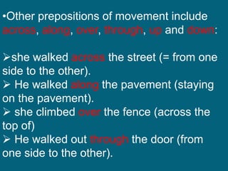 •Other prepositions of movement include
across, along, over, through, up and down:
she walked across the street (= from one
side to the other).
 He walked along the pavement (staying
on the pavement).
 she climbed over the fence (across the
top of)
 He walked out through the door (from
one side to the other).
 