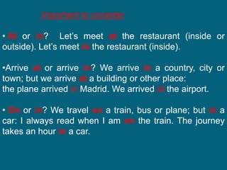 Important to consider
• At or in? Let’s meet at the restaurant (inside or
outside). Let’s meet in the restaurant (inside).
•Arrive at or arrive in? We arrive in a country, city or
town; but we arrive at a building or other place:
the plane arrived in Madrid. We arrived at the airport.
• On or in? We travel on a train, bus or plane; but in a
car: I always read when I am on the train. The journey
takes an hour in a car.
 