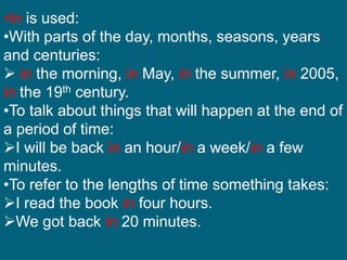 •In is used:
•With parts of the day, months, seasons, years
and centuries:
 in the morning, in May, in the summer, in 2005,
in the 19th century.
•To talk about things that will happen at the end of
a period of time:
I will be back in an hour/in a week/in a few
minutes.
•To refer to the lengths of time something takes:
I read the book in four hours.
We got back in 20 minutes.
 