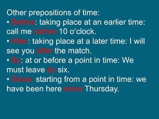 Other prepositions of time:
• Before: taking place at an earlier time:
call me before 10 o’clock.
• After: taking place at a later time: I will
see you after the match.
• By: at or before a point in time: We
must leave by six.
• Since: starting from a point in time: we
have been here since Thursday.
 