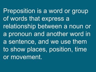 Preposition is a word or group
of words that express a
relationship between a noun or
a pronoun and another word in
a sentence, and we use them
to show places, position, time
or movement.
 