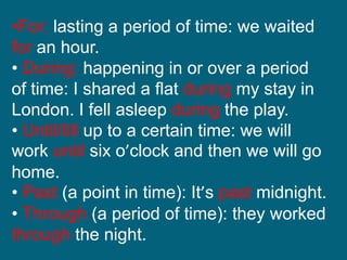 •For: lasting a period of time: we waited
for an hour.
• During: happening in or over a period
of time: I shared a flat during my stay in
London. I fell asleep during the play.
• Until/till up to a certain time: we will
work until six o’clock and then we will go
home.
• Past (a point in time): It’s past midnight.
• Through (a period of time): they worked
through the night.
 