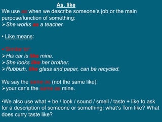 As, like
We use as when we describe someone’s job or the main
purpose/function of something:
She works as a teacher.
• Like means:
•‘Similar to’:
His car is like mine.
She looks like her brother.
Rubbish, like glass and paper, can be recycled.
We say the same as (not the same like):
your car’s the same as mine.
•We also use what + be / look / sound / smell / taste + like to ask
for a description of someone or something: what’s Tom like? What
does curry taste like?
 