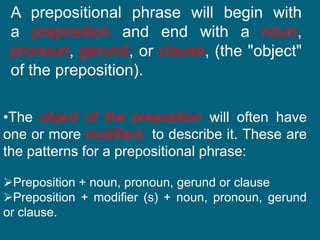 A prepositional phrase will begin with
a preposition and end with a noun,
pronoun, gerund, or clause, (the "object"
of the preposition).
•The object of the preposition will often have
one or more modifiers to describe it. These are
the patterns for a prepositional phrase:
Preposition + noun, pronoun, gerund or clause
Preposition + modifier (s) + noun, pronoun, gerund
or clause.
 
