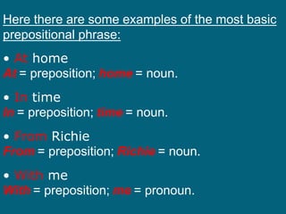 Here there are some examples of the most basic
prepositional phrase:
• At home
At = preposition; home = noun.
• In time
In = preposition; time = noun.
• From Richie
From = preposition; Richie = noun.
• With me
With = preposition; me = pronoun.
 