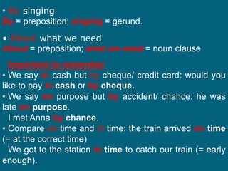 • By singing
By = preposition; singing = gerund.
• About what we need
About = preposition; what we need = noun clause.
Important to remember
• We say in cash but by cheque/ credit card: would you
like to pay in cash or by cheque.
• We say on purpose but by accident/ chance: he was
late on purpose.
I met Anna by chance.
• Compare on time and in time: the train arrived on time
(= at the correct time)
We got to the station in time to catch our train (= early
enough).
 