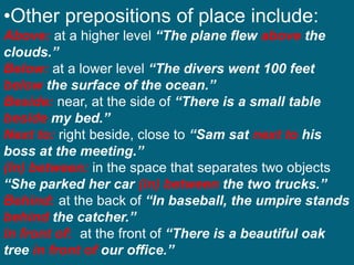 •Other prepositions of place include:
Above: at a higher level “The plane flew above the
clouds.”
Below: at a lower level “The divers went 100 feet
below the surface of the ocean.”
Beside: near, at the side of “There is a small table
beside my bed.”
Next to: right beside, close to “Sam sat next to his
boss at the meeting.”
(In) between: in the space that separates two objects
“She parked her car (in) between the two trucks.”
Behind: at the back of “In baseball, the umpire stands
behind the catcher.”
In front of: at the front of “There is a beautiful oak
tree in front of our office.”
 