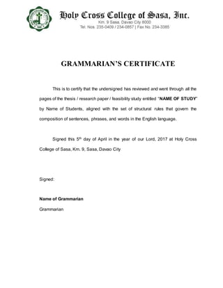 GRAMMARIAN’S CERTIFICATE
This is to certify that the undersigned has reviewed and went through all the
pages of the thesis / research paper / feasibility study entitled “NAME OF STUDY”
by Name of Students, aligned with the set of structural rules that govern the
composition of sentences, phrases, and words in the English language.
Signed this 5th day of April in the year of our Lord, 2017 at Holy Cross
College of Sasa, Km. 9, Sasa, Davao City
Signed:
Name of Grammarian
Grammarian
 