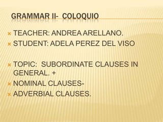 GRAMMAR II- COLOQUIO
TEACHER: ANDREA ARELLANO.
 STUDENT: ADELA PEREZ DEL VISO


TOPIC: SUBORDINATE CLAUSES IN
GENERAL. +
 NOMINAL CLAUSES ADVERBIAL CLAUSES.


 