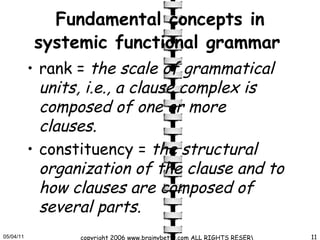Fundamental concepts in systemic functional grammar   rank =  the scale of grammatical units, i.e., a clause complex is composed of one or more clauses.   constituency =  the structural organization of the clause and to how clauses are composed of several parts.  