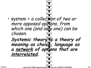 system =  a collection of two or more opposed options, from which one (and only one) can be chosen.   Systemic theory is a theory of meaning as choice, language as a  network  of options that are  interrelated .  