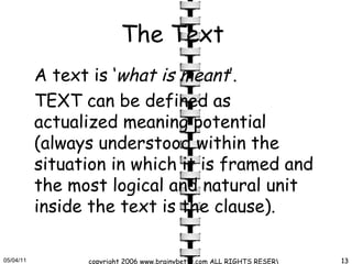 The Text   A text is ‘ what is meant ’.  TEXT can be defined as actualized meaning potential (always understood within the situation in which it is framed and the most logical and natural unit inside the text is the clause).  