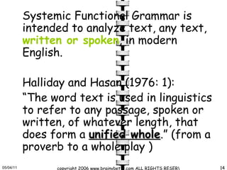 Systemic Functional Grammar is intended to analyze text, any text,  written or spoken , in modern English.  Halliday and Hasan (1976: 1):  “ The word text is used in linguistics to refer to any passage, spoken or written, of whatever length, that does form a  unified whole .” (from a proverb to a whole play ) 
