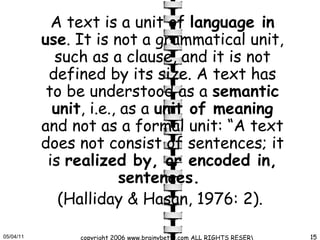 A text is a unit of  language in use . It is not a grammatical unit, such as a clause, and it is not defined by its size. A text has to be understood as a  semantic unit , i.e., as a  unit of meaning  and not as a formal unit: “A text does not consist of sentences; it is  realized by, or encoded in, sentences.  (Halliday & Hasan, 1976: 2).  