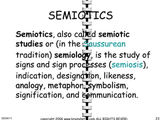 SEMIOTICS Semiotics , also called  semiotic studies  or (in the  Saussurean  tradition)  semiology , is the study of signs and sign processes ( semiosis ), indication, designation, likeness,  analogy, metaphor, symbolism,  signification, and communication.  