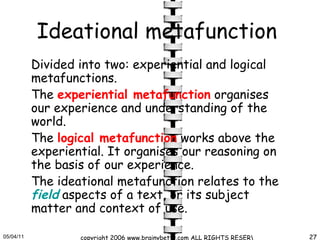Ideational metafunction   Divided into two: experiential and logical metafunctions.   The  experiential metafunction  organises our experience and understanding of the world.  The  logical metafunction  works above the experiential. It organises our reasoning on the basis of our experience.   The ideational metafunction relates to the  field  aspects of a text, or its subject matter and context of use.   