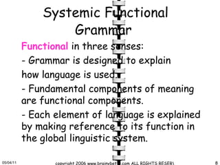Systemic Functional Grammar   Functional  in three senses: -  Grammar is designed to explain  how language is used.  -  Fundamental components of meaning are functional components. -  Each element of language is explained by making reference to its function in the global linguistic system.  