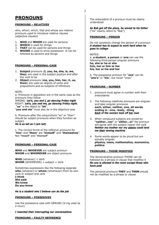 3
PRONOUNS
PRONOUNS – RELATIVES
who, whom, which, that and whose are relative
pronouns used to introduce relative clauses
(adjective clauses)
1. WHO and WHOM are used for persons
2. WHICH is used for things
3. THAT can be used for persons and things
4. WHOSE is used to show possession. It can be
followed by persons and things
PRONOUNS – PERSONAL-CASE
1. Subject pronouns (I, you, he, she, is, we,
they) are used in the subject position and after
the verb to be
2. Object pronouns (me, you, him, her, it, us,
them) are used as objects of verbs and
prepositions and as subjects of infinitives
NOTE:
a. Pronouns in apposition are in the same case as the
pronouns they follow
WRONG: Let’s, you and I, go dancing Friday night
RIGHT: Let’s, you and me, go dancing Friday night.
“us” is the object to “let”.
“you and me” must also be in the objective case
b. Pronouns after the conjunctions “as” or “than”
should be subject pronouns when they function as
subject
He is as tall as I (am tall)
c. The correct forms of the reflexive pronouns for
“him” and “them” are “himself” and “themselves”.
Not “hisself” and “theirself”
PRONOUNS – PERSONAL-CASE
WHO and WHOEVER are subject pronoun
WHOM and WHOMEVER are object pronouns
WHO (whoever) + Verb
WHOM (WHOMEVER) + subject + Verb
Sometimes expressions like the following separate
who (whoever) or whom (whomever) from its own
verb or subject and verb
I think
She said
We know
Do you know
He is a student who I believe can do the job
PRONOUNS – POSSESIVES
Use the possessive case with GERUND (V-ing used as
a noun)
I resented their interrupting our conversations
PRONOUNS – FAULTY REFERENCE
The antecedent of a pronoun must be clearly
understood
As Bob got off the place, he waved to his father
(“he” clearly refers to “Bob”)
PRONOUNS – PERSON
Do not carelessly change the person of a pronoun
A student has to expect to work hard when he
goes to college
NOTES:
a. a student, a person or one can use the
following third-person singular pronouns
he, she or he or she
him, her or him or her
his, her or his and her
b. The possessive pronoun for “one” can be
“one’s” or “his”, but never “ones”
PRONOUNS – NUMBER
1. pronouns must agree in number with their
antecedents
2. The following indefinite pronouns are singular
and take singular pronouns
each, either, neither, one, all words
ending in –one, -body, -thing
Each of the women took off her coat
3. When compound subjects are joined by
“neither…nor” or “either…or” the pronoun
will agree with the subject nearer the verb
Neither my mother nor my sisters could lend
me their sewing machine
4. Some words appear to be plural but are
actually singular.
physics, news, mathematics, economics,
politics
PRONOUNS – THOSE MODIFIED
The demonstrative pronoun THOSE can be
followed by a phrase or clause that modifies it
No one is allowed in the room except those who
have paid
The personal pronouns THEY and THEM should
not be modified by a phrase or clause
 
