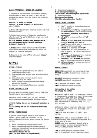 5
BASIC PATTERNS – ORDER OF ADVERBS
1. In general, place adverbs (or adverbial phrases)
after the verb or after the object, if any. (Do not
separate the subject from the verb or the verb from
its object
SUBJECT + VERB + ADVERB
SUBJECT + VERB + OBJECT + ADVERB (or
ADV.PHRASE)
2. Some adverbs can come before a single-word verb
or the main verb
3. Single-word adverbs of frequency usually come
after the verb “to be” and before a single-word verb
or the main verb
OFTEN, RARELY, SOMETIMES, FREQUENTLY,
OCCASIONALLY, EVER, NEVER, SELDOM,
USUALLY, ALWAYS
4. STILL comes before a single-word verb or the
main verb in affirmative sentences and before the
auxiliary in negative sentences
5. In general, the order of final adverbs is “place”
and then “time”
STYLE
STYLE – VOICE
1. The passive is preferred when the actor is
unknown or unimportant
2. The passive voice is often used when discussing
history
3. Use active voice when the actor is more
important than the action
4. Avoid using active and passive in the same
sentence if possible
5. Use one verb instead of two when possible
STYLE – PARALLELISM
Items in a series must be parallel, that is, they must
have the same grammatical form
Structure joined be AND, BUT, AS, OR, THAN or
ALTHOUGH must have the same grammatical form
WRONG: Taking the bus can be as costly as to take a
plane
RIGHT: Taking the bus can be as costly as taking a
plane
STYLE – WORDINESS
A general rule in English might be that “shorter is
better”. That is, when the same idea can be
expressed directly in fewer words, choose the shorter
version.
1. Avoid unnecessary passive constructions
2. Avoid unnecessary relative clauses where an
adjective, participle phrase, prepositional phrase
or appositive is enough
The tall man bought the car
(Not: The man who is tall bought the car)
3. Be as direct as possible
It was an important discovery
(Not: It was a discovery of great importance)
4. Avoid redundancy
She returned on Monday
(Not: She returned back on Monday)
STYLE – SUBSTANDARD
1. “ain’t” should not be used as negative
form of “to be”
2. “anywheres, nowheres, everywheres
and somewheres” are incorrect forms of
“anywhere, nowhere, everywhere,
somewhere”
3. “alright” is an incorrect form of “ all
right”
4. “kind of a “ and “sort of a” are incorrect
forms of “kind of” and “sort of”
5. “mad” should not be used to mean angry
(Mad means insane, crazy)
6. “off of” is an incorrect for of “off”
7. “suspicion” is a noun and cannot be
used as a verb. The correct verb form is
“suspect”
8. “The reason is because” is an incorrect
form of “the reason is that”
9. “is where” and “is when” are incorrect
ways of defining the meaning of a word
10. “different than” is an incorrect form of
“different from”
STYLE – USAGE
BETWEEN is used with two persons pr things
AMONG is used for three or more persons or
things
AMOUNT is used with non-count nouns
NUMBER is used with count nouns
IN is used with non-motion verbs
INTO is used with verbs of motion
He is waiting in the kitchen
He ran into the kitchen
SIT cannot take an object. Sit tells what a person
or thing does for himself or by itself. The principal
parts of sit are SIT, SAT, SAT, SITTING
SET must have an object. Set tells what a person
does for someone or something else. SET, SET,
SET, SETIING
LIE cannot take an object. Lie tells what a person
or thing does for himself or by itself. LIE, LAY,
LAIN, LYING
LAY must have an object. Lay, LAID, LAID
LAYING
RISE cannot take an object. Ride tells what a
person or thing does for himself or by itself. RISE,
ROSE, RISEN, RISING
RAISE must have an object. Raise is what a
person does for someone or something else.
RAISE, RAISED, RAISED, RAISING
CAN is modal verb which means ability
MAY is a modal verb which means permission
 
