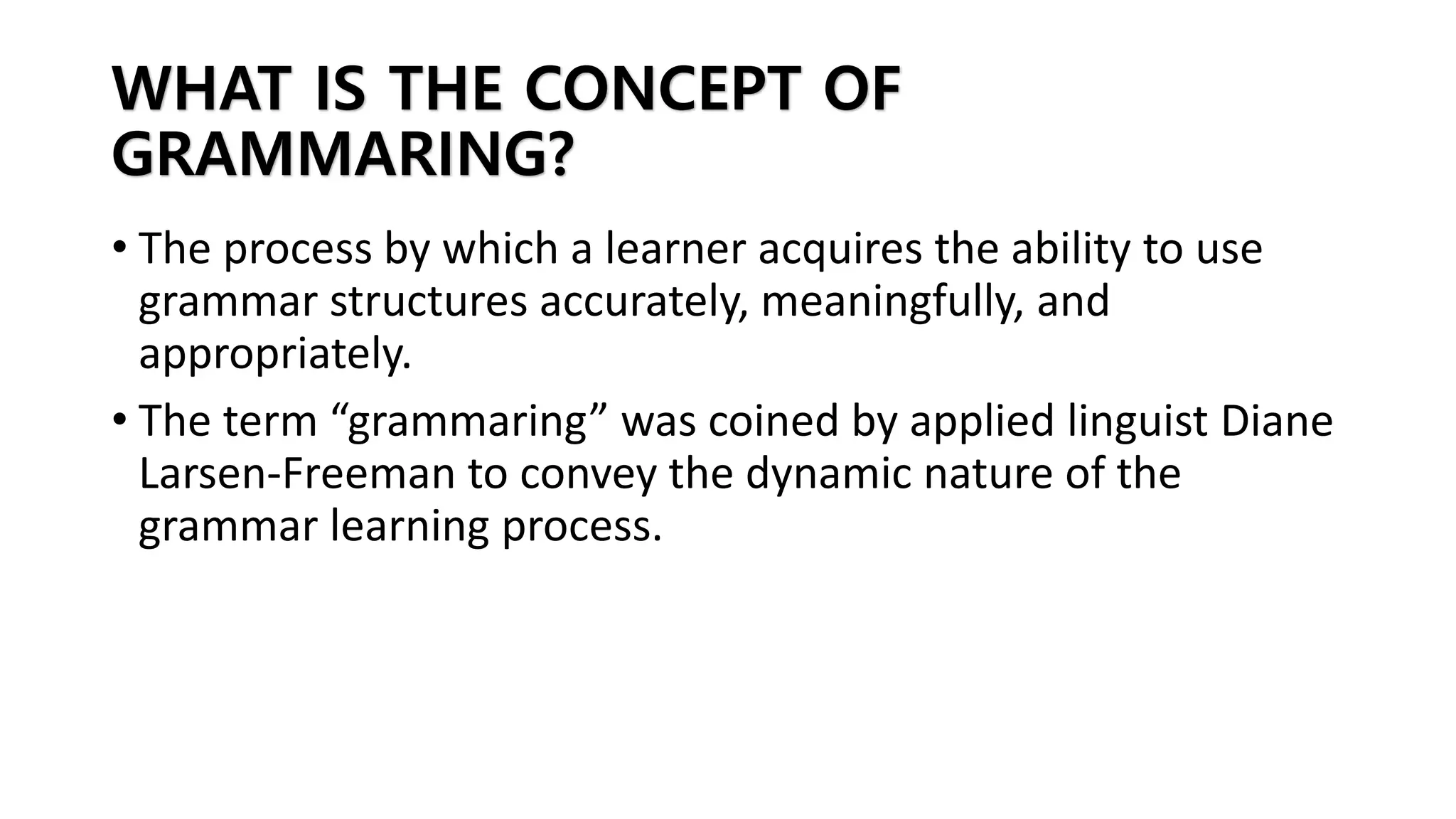 WHAT IS THE CONCEPT OF
GRAMMARING?
• The process by which a learner acquires the ability to use
grammar structures accurately, meaningfully, and
appropriately.
• The term “grammaring” was coined by applied linguist Diane
Larsen-Freeman to convey the dynamic nature of the
grammar learning process.