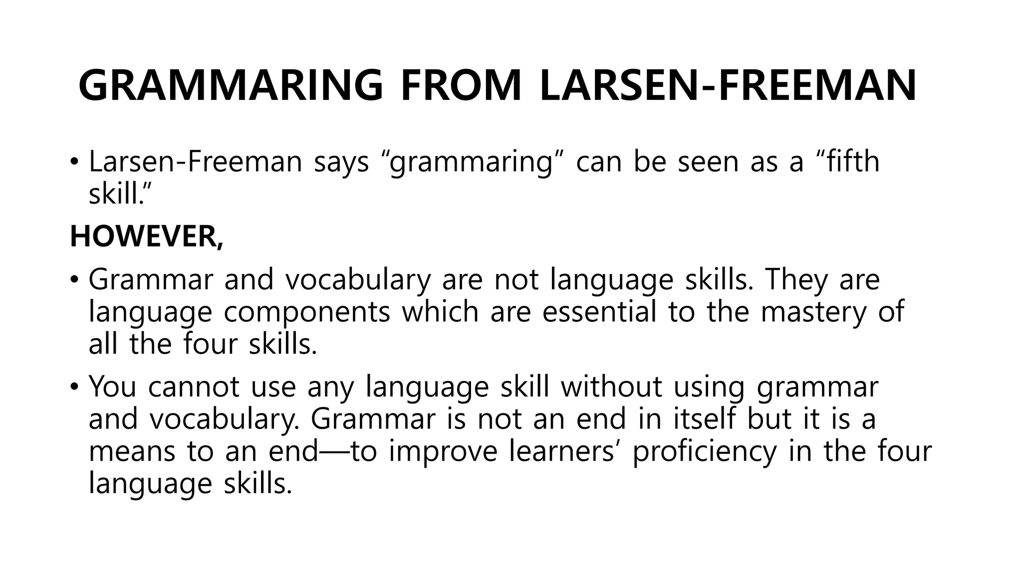 GRAMMARING FROM LARSEN-FREEMAN
• Larsen-Freeman says “grammaring” can be seen as a “fifth
skill.”
HOWEVER,
• Grammar and vocabulary are not language skills. They are
language components which are essential to the mastery of
all the four skills.
• You cannot use any language skill without using grammar
and vocabulary. Grammar is not an end in itself but it is a
means to an end—to improve learners’ proficiency in the four
language skills.