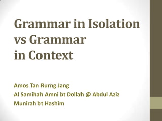 Grammar in Isolation
vs Grammar
in Context
Amos Tan Rurng Jang
Al Samihah Amni bt Dollah @ Abdul Aziz
Munirah bt Hashim
 