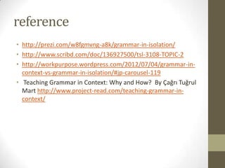 reference
• http://prezi.com/w8fgmvng-a8k/grammar-in-isolation/
• http://www.scribd.com/doc/136927500/tsl-3108-TOPIC-2
• http://workpurpose.wordpress.com/2012/07/04/grammar-in-
context-vs-grammar-in-isolation/#jp-carousel-119
• Teaching Grammar in Context: Why and How? By Çağrı Tuğrul
Mart http://www.project-read.com/teaching-grammar-in-
context/
 