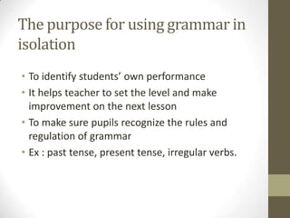 The purpose for using grammar in
isolation
• To identify students’ own performance
• It helps teacher to set the level and make
improvement on the next lesson
• To make sure pupils recognize the rules and
regulation of grammar
• Ex : past tense, present tense, irregular verbs.
 