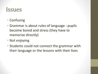 Issues
• Confusing
• Grammar is about rules of language : pupils
become bored and stress (they have to
memorize directly)
• Not enjoying
• Students could not connect the grammar with
their language or the lessons with their lives
 