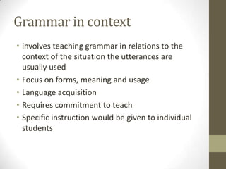 Grammar in context
• involves teaching grammar in relations to the
context of the situation the utterances are
usually used
• Focus on forms, meaning and usage
• Language acquisition
• Requires commitment to teach
• Specific instruction would be given to individual
students
 