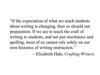 “If the expectation of what we teach students
about writing is changing, then so should our
preparation. If we are to teach the craft of
writing to students, and not just mechanics and
spelling, most of us cannot rely solely on our
own histories of writing instruction.”
~ Elizabeth Hale, Crafting Writers
 