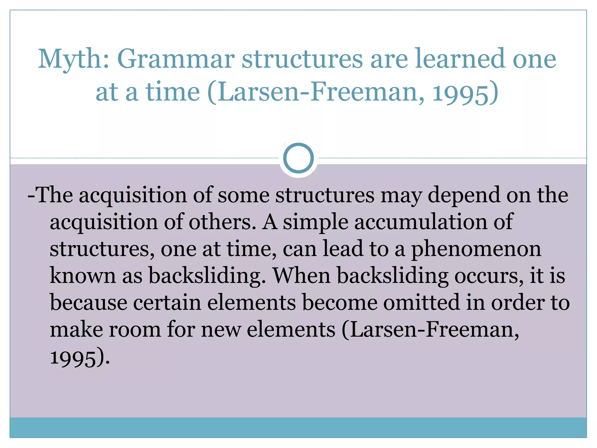 Myth: Grammar structures are learned one
at a time (Larsen-Freeman, 1995)
-The acquisition of some structures may depend on the
acquisition of others. A simple accumulation of
structures, one at time, can lead to a phenomenon
known as backsliding. When backsliding occurs, it is
because certain elements become omitted in order to
make room for new elements (Larsen-Freeman,
1995).
 
