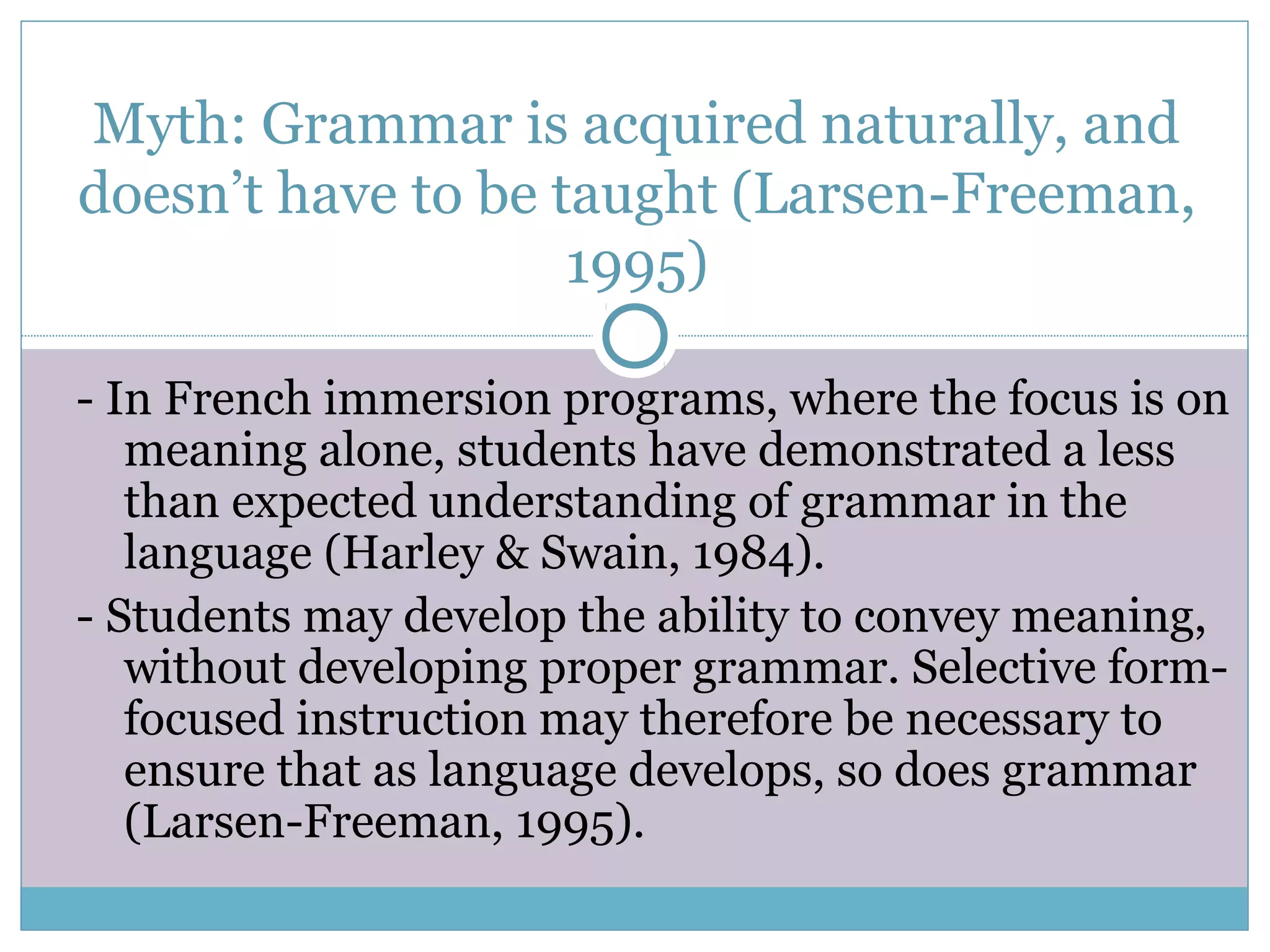 Myth: Grammar is acquired naturally, and
doesn’t have to be taught (Larsen-Freeman,
1995)
- In French immersion programs, where the focus is on
meaning alone, students have demonstrated a less
than expected understanding of grammar in the
language (Harley & Swain, 1984).
- Students may develop the ability to convey meaning,
without developing proper grammar. Selective form-
focused instruction may therefore be necessary to
ensure that as language develops, so does grammar
(Larsen-Freeman, 1995).
 