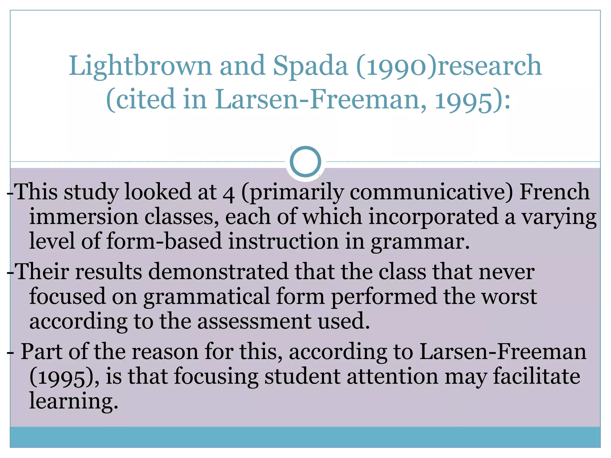 Lightbrown and Spada (1990)research
(cited in Larsen-Freeman, 1995):
-This study looked at 4 (primarily communicative) French
immersion classes, each of which incorporated a varying
level of form-based instruction in grammar.
-Their results demonstrated that the class that never
focused on grammatical form performed the worst
according to the assessment used.
- Part of the reason for this, according to Larsen-Freeman
(1995), is that focusing student attention may facilitate
learning.
 