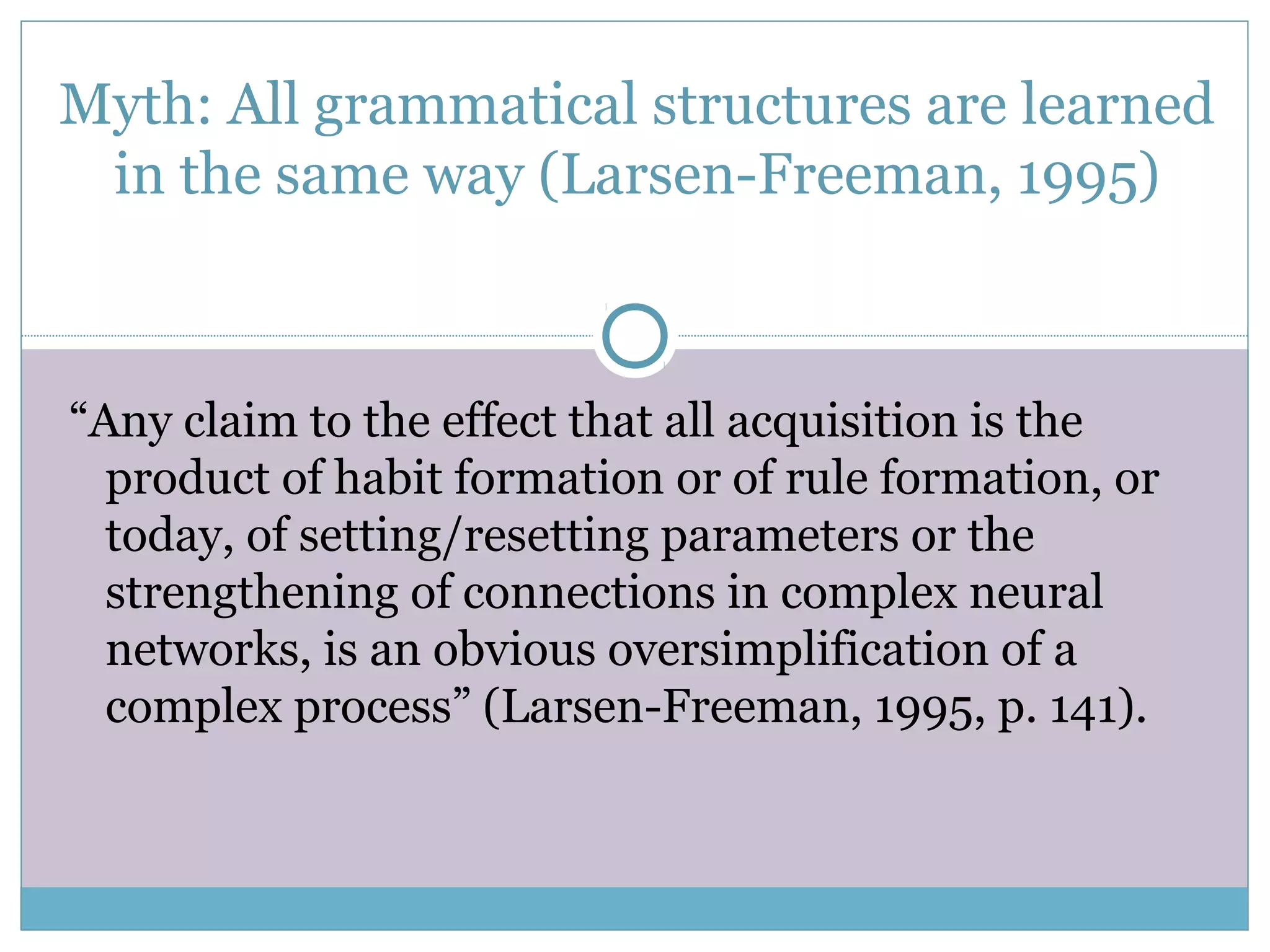 Myth: All grammatical structures are learned
in the same way (Larsen-Freeman, 1995)
“Any claim to the effect that all acquisition is the
product of habit formation or of rule formation, or
today, of setting/resetting parameters or the
strengthening of connections in complex neural
networks, is an obvious oversimplification of a
complex process” (Larsen-Freeman, 1995, p. 141).
 