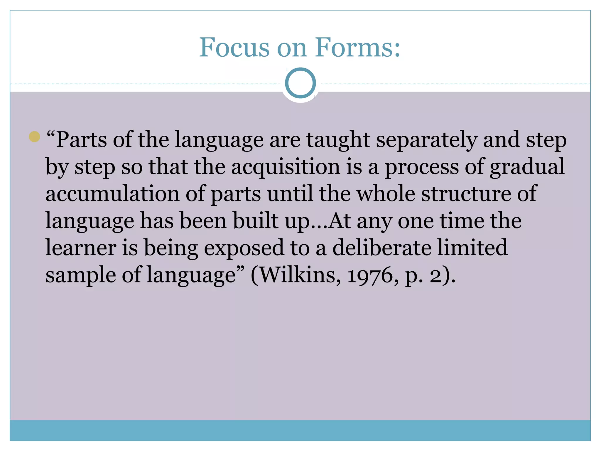 Focus on Forms:
“Parts of the language are taught separately and step
by step so that the acquisition is a process of gradual
accumulation of parts until the whole structure of
language has been built up…At any one time the
learner is being exposed to a deliberate limited
sample of language” (Wilkins, 1976, p. 2).
 