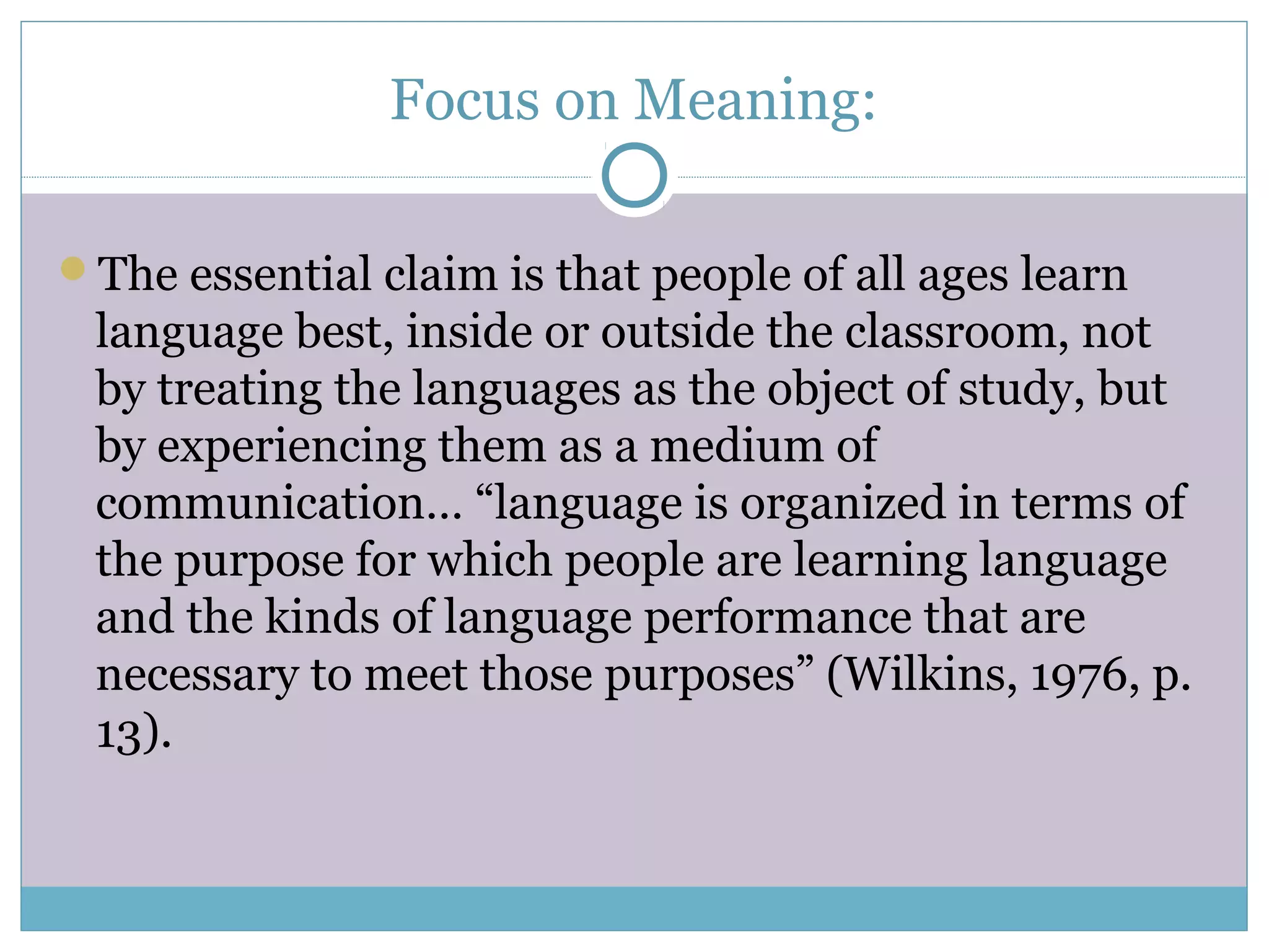 Focus on Meaning:
The essential claim is that people of all ages learn
language best, inside or outside the classroom, not
by treating the languages as the object of study, but
by experiencing them as a medium of
communication… “language is organized in terms of
the purpose for which people are learning language
and the kinds of language performance that are
necessary to meet those purposes” (Wilkins, 1976, p.
13).
 