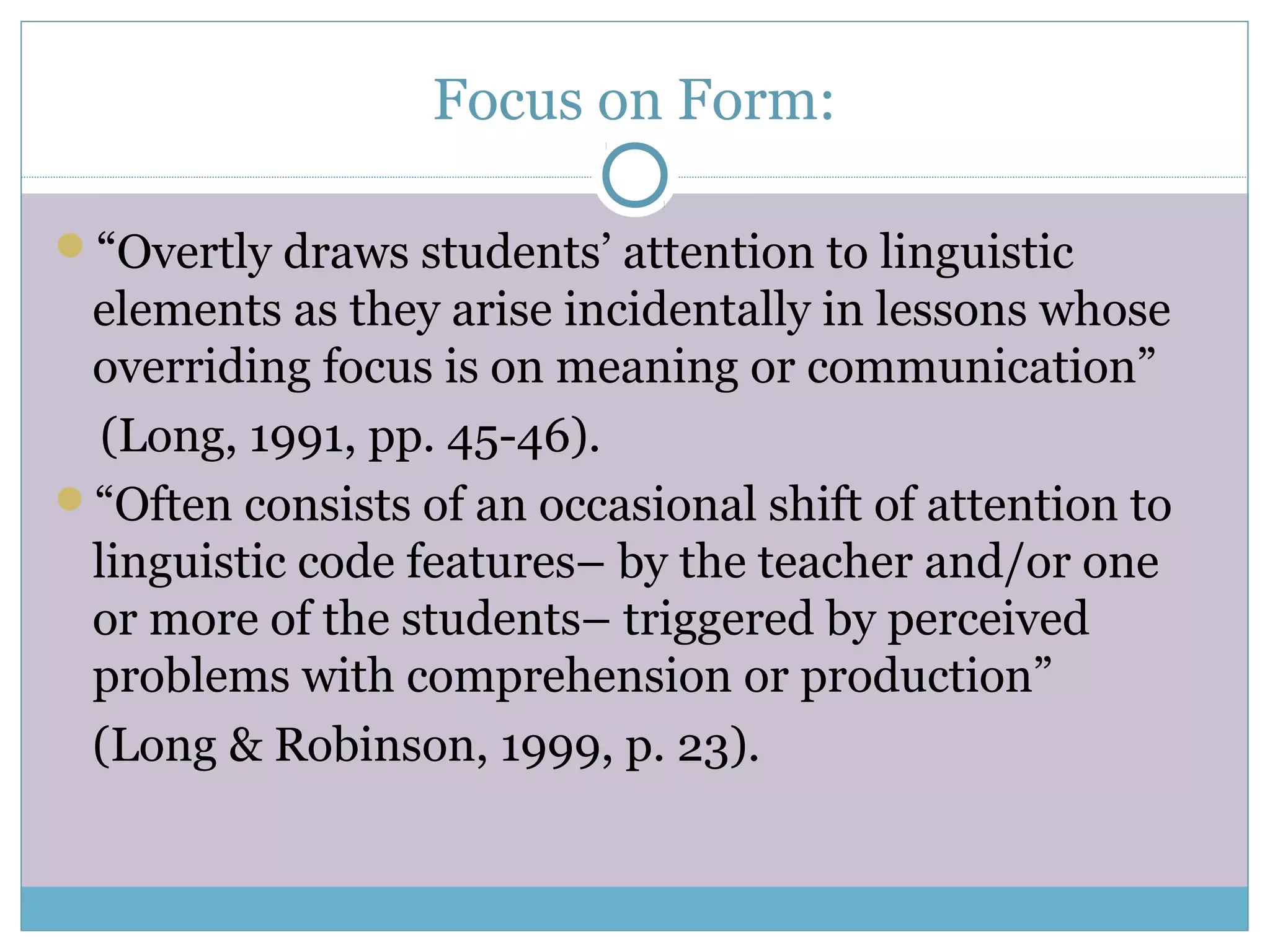 Focus on Form:
“Overtly draws students’ attention to linguistic
elements as they arise incidentally in lessons whose
overriding focus is on meaning or communication”
(Long, 1991, pp. 45-46).
“Often consists of an occasional shift of attention to
linguistic code features– by the teacher and/or one
or more of the students– triggered by perceived
problems with comprehension or production”
(Long & Robinson, 1999, p. 23).
 