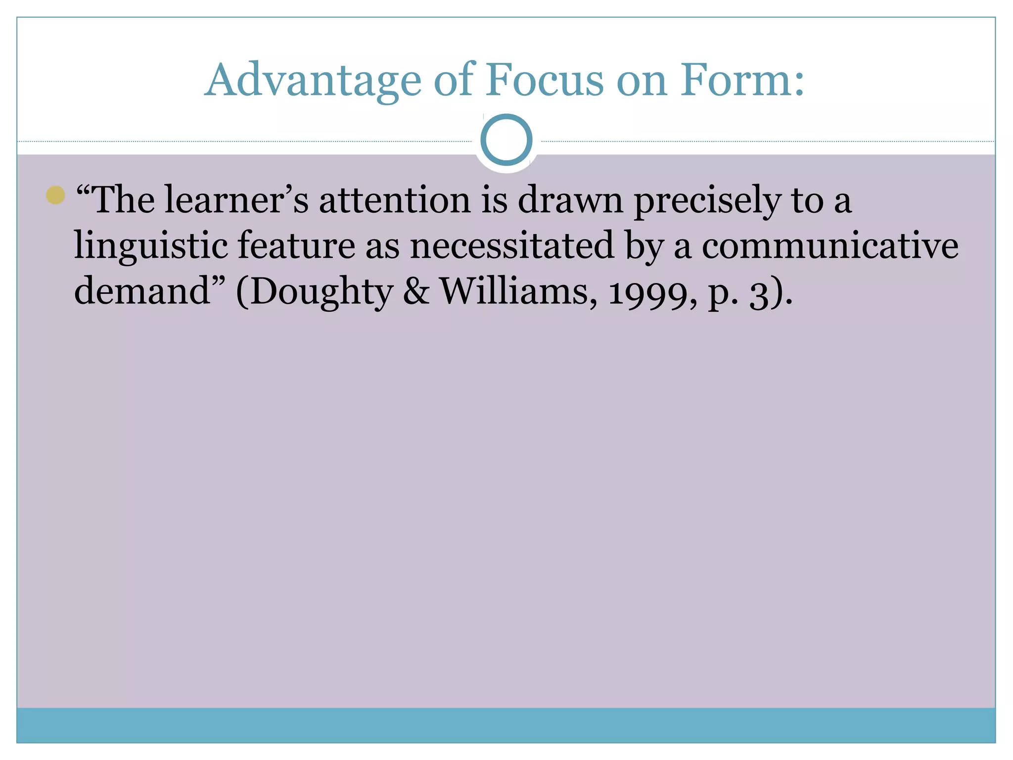Advantage of Focus on Form:
“The learner’s attention is drawn precisely to a
linguistic feature as necessitated by a communicative
demand” (Doughty & Williams, 1999, p. 3).
 
