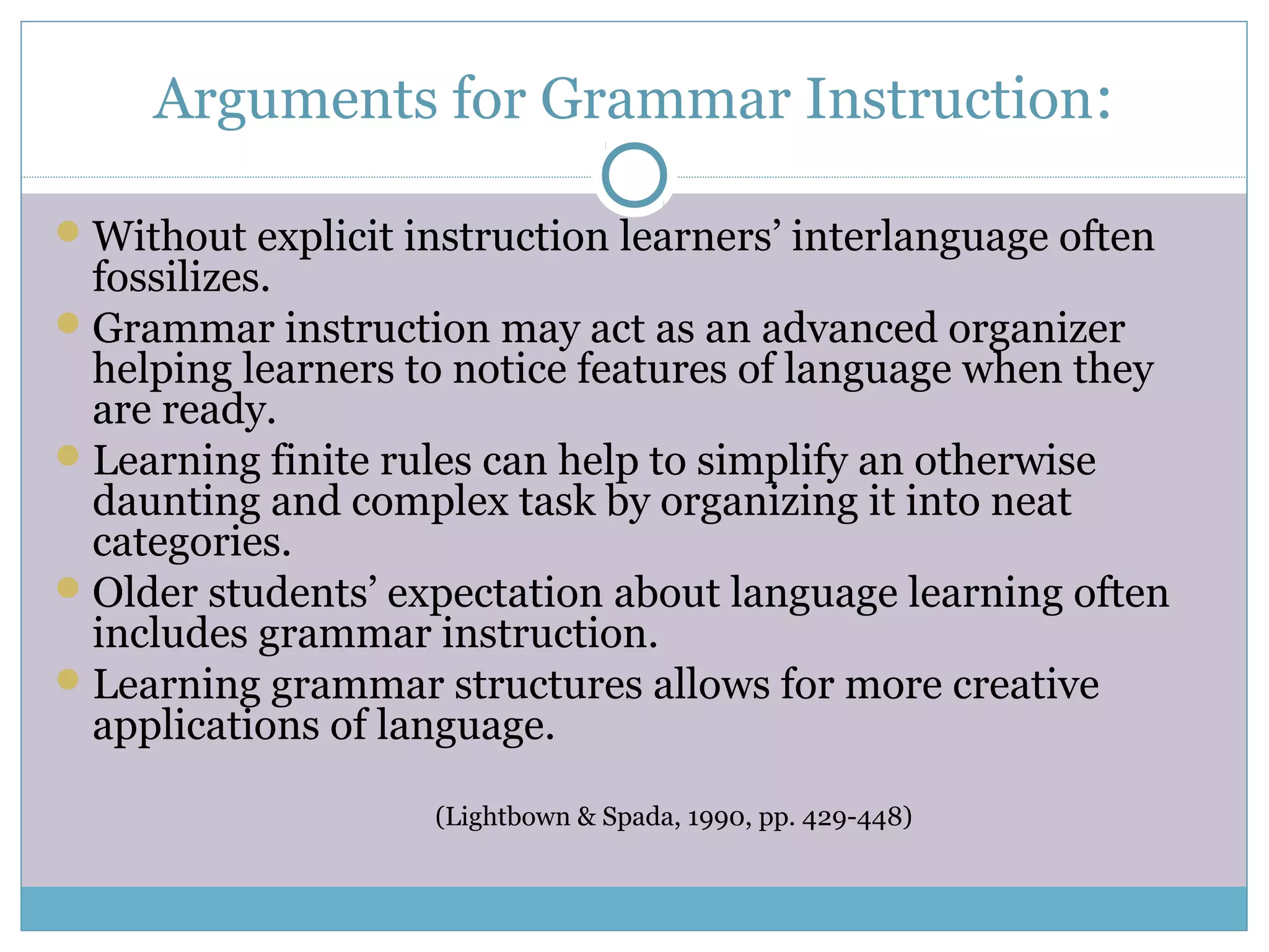 Arguments for Grammar Instruction:
Without explicit instruction learners’ interlanguage often
fossilizes.
Grammar instruction may act as an advanced organizer
helping learners to notice features of language when they
are ready.
Learning finite rules can help to simplify an otherwise
daunting and complex task by organizing it into neat
categories.
Older students’ expectation about language learning often
includes grammar instruction.
Learning grammar structures allows for more creative
applications of language.
(Lightbown & Spada, 1990, pp. 429-448)
 