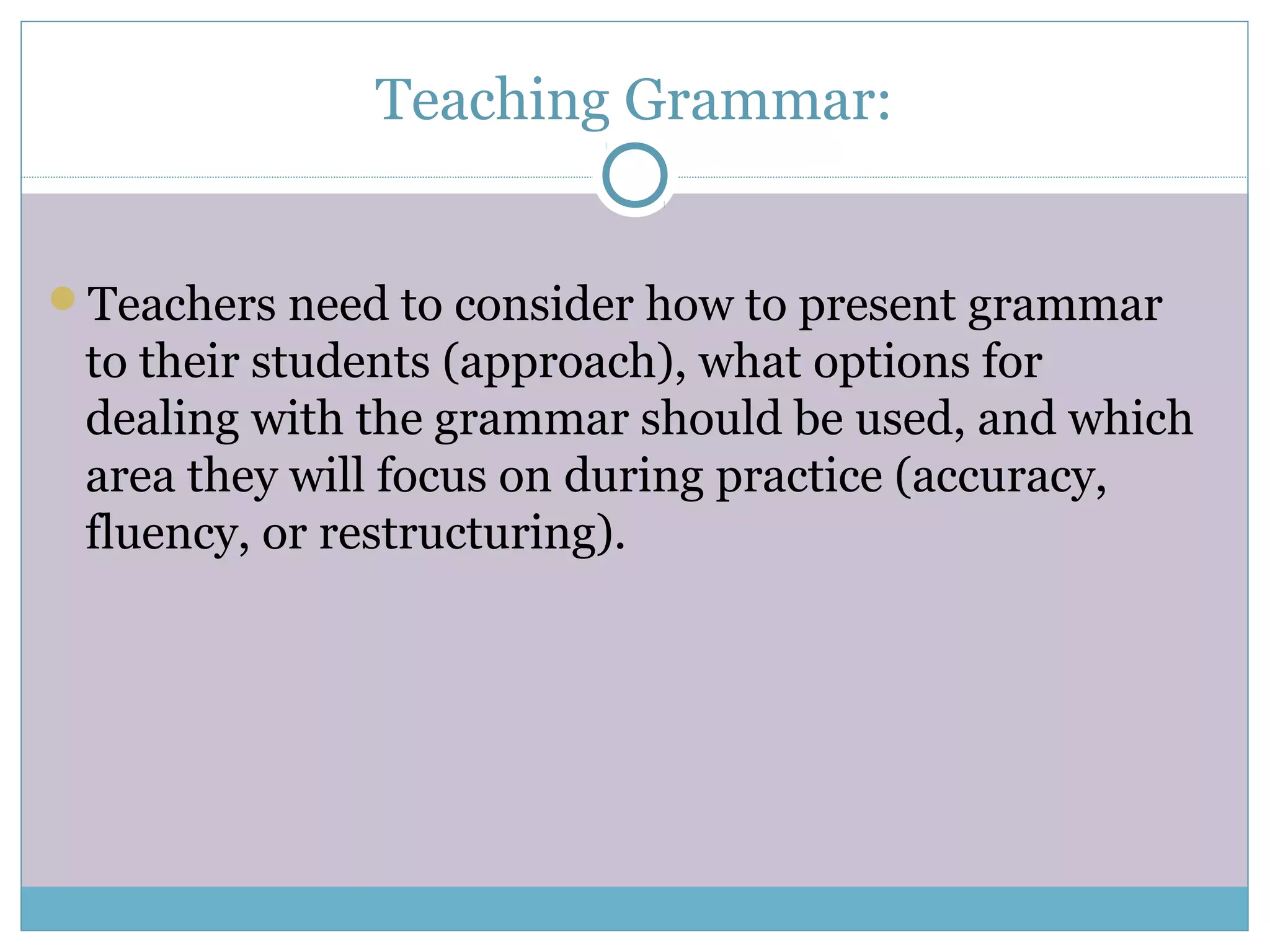 Teaching Grammar:
Teachers need to consider how to present grammar
to their students (approach), what options for
dealing with the grammar should be used, and which
area they will focus on during practice (accuracy,
fluency, or restructuring).
 