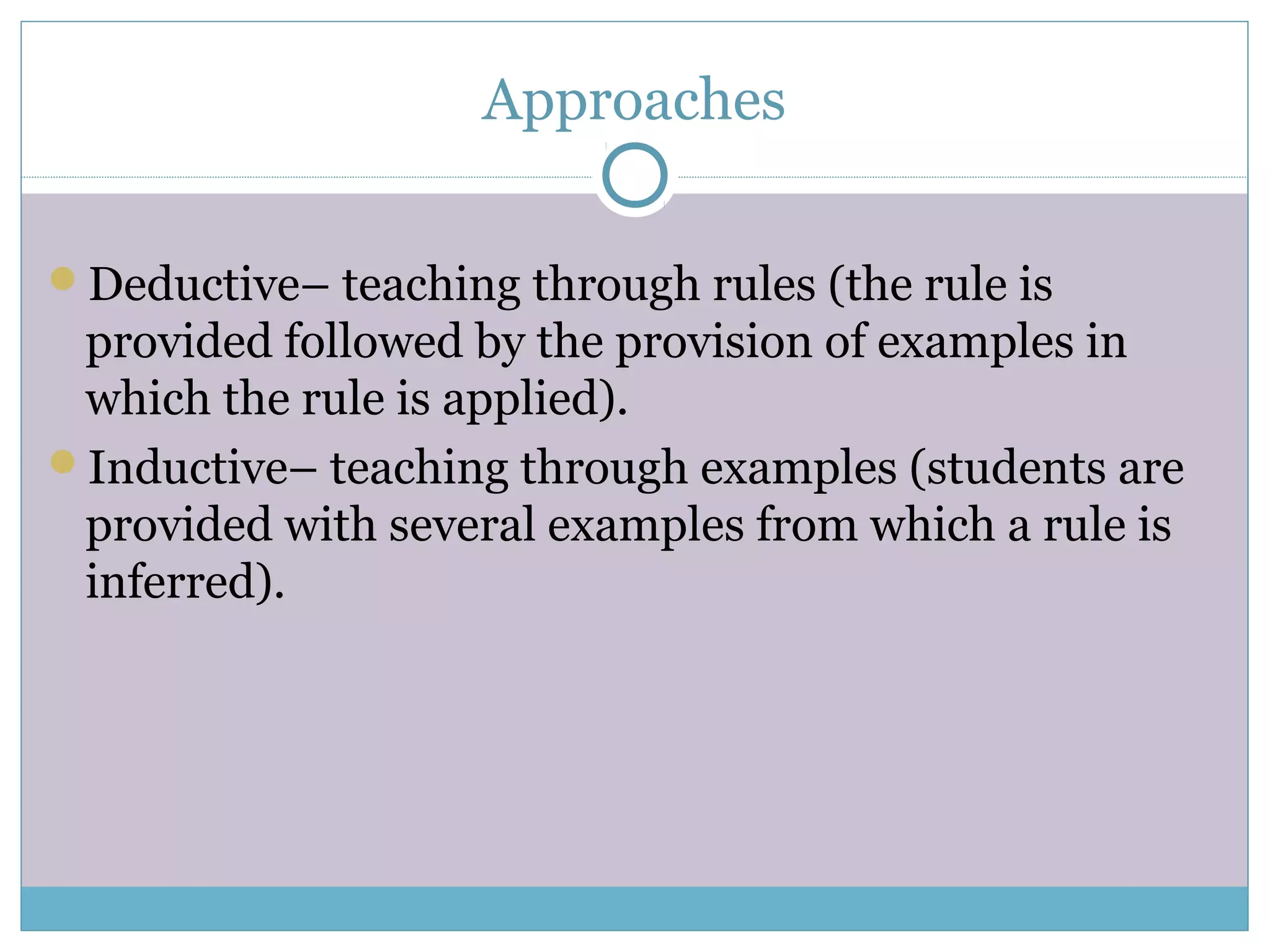 Approaches
Deductive– teaching through rules (the rule is
provided followed by the provision of examples in
which the rule is applied).
Inductive– teaching through examples (students are
provided with several examples from which a rule is
inferred).
 