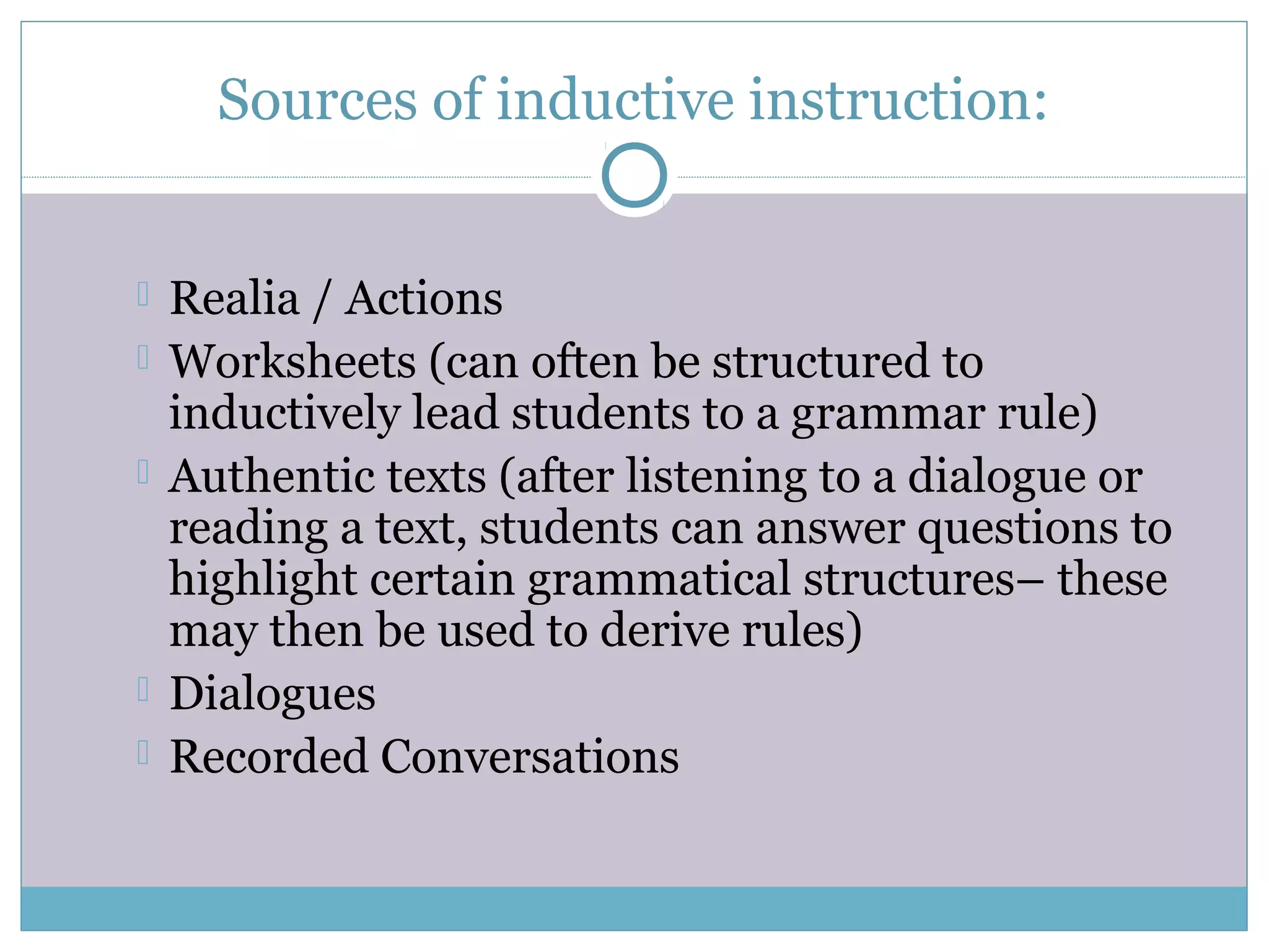 Sources of inductive instruction:
 Realia / Actions
 Worksheets (can often be structured to
inductively lead students to a grammar rule)
 Authentic texts (after listening to a dialogue or
reading a text, students can answer questions to
highlight certain grammatical structures– these
may then be used to derive rules)
 Dialogues
 Recorded Conversations
 